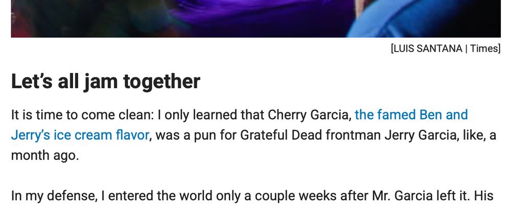 Let's all jam together 
It is time to come clean: I only learned that Cherry Garcia, the famed Ben and Jerry's ice cream flavor, was a pun for Grateful Dead frontman Jerry Garcia, like, a month ago.
In my defense, I entered the world only a couple weeks after Mr. Garcia left it. …