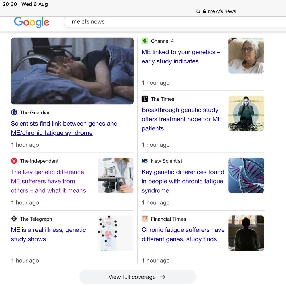 A screenshot of Google news results showing headlines from 7 different news sources about the latest DecodeME results,

Google
me cfs news
4- Channel 4
ME linked to your genetics - early study indicates
1 hour ago

The Guardian
Scientists find link between genes and
ME/chronic fatigue syndrome
1 hour ago

The Times
Breakthrough genetic study offers treatment hope for ME
patients
1 hour ago

The Independent
The key genetic difference
ME sufferers have from others - and what it means
1 hour ago

New Scientist
Key genetic differences found in people with chronic fatigue syndrome
1 hour ago

The Telegraph
ME is a real illness, genetic study shows
1 hour ago

Financial Times
Chronic fatigue sufferers have different genes, study finds
1 hour ago
