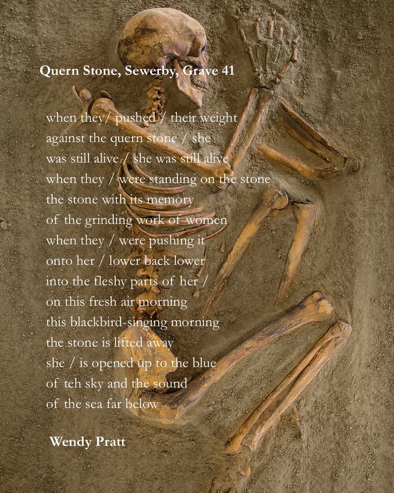 Quern Stone, Sewerby, Grave 41

when they / pushed / their weight
against the quern stone / she
was still alive / she was still alive 
when they / were standing on the stone 
the stone with its memory
of the grinding work of women 
when they / were pushing it
into her / lower back lower
into the fleshy parts 
the secret parts of her / 
on this fresh air morning
this blackbird-singing morning
the stone is lifted away
she / is opened to the blue
of the sky and the sound
of the sea far below 