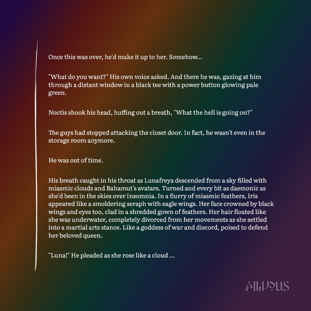 A snippet picture from Ellipsus on a rainbow background for Pride. The text reads:

Once this was over, he'd make it up to her. Somehow…

"What do you want?" His own voice asked. And there he was, gazing at him through a distant window in a black tee with a power button glowing pale green.

Noctis shook his head, huffing out a breath, "What the hell is going on?"

The guys had stopped attacking the closet door. In fact, he wasn't even in the storage room anymore. 

He was out of time.

His breath caught in his throat as Lunafreya descended from a sky filled with miasmic clouds and Bahamut's avatars. Turned and every bit as daemonic as she'd been in the skies over Insomnia. In a flurry of miasmic feathers, Iris appeared like a smoldering seraph with eagle wings. Her face crowned by black wings and eyes too, clad in a shredded gown of feathers. Her hair floated like she was underwater, completely divorced from her movements as she settled into a martial arts stance. Like a goddess of war and discord, poised to defend her beloved queen.

"Luna!" He pleaded as she rose like a cloud of darkness, above his reach. "It's me! Please don't do this! I love you!"

Iris was suddenly right there. Noct threw himself to the ground. A fist with blackened fingertips followed by a clawed foot appearing right where his head had been.

"Iris!" He shouted, vaulting back to his feet. "Please! You're like a little sister!"

Seemingly displeased, though showing no visible emotions, the daemon Iris had become whipped her hand. A far larger version of her mother's sword stretched out from her hand.