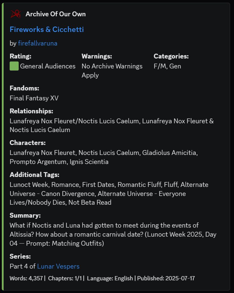 Screenshot of the AO3 story information.

Fireworks & Cicchetti
by firefallvaruna
Rating:
:green_square: General Audiences
Warnings:
No Archive Warnings Apply
Categories:
F/M, Gen
Fandoms:
Final Fantasy XV
Relationships:
Lunafreya Nox Fleuret/Noctis Lucis Caelum, Lunafreya Nox Fleuret & Noctis Lucis Caelum
Characters:
Lunafreya Nox Fleuret, Noctis Lucis Caelum, Gladiolus Amicitia, Prompto Argentum, Ignis Scientia
Additional Tags:
Lunoct Week, Romance, First Dates, Romantic Fluff, Fluff, Alternate Universe - Canon Divergence, Alternate Universe - Everyone Lives/Nobody Dies, Not Beta Read
Summary:
What if Noctis and Luna had gotten to meet during the events of Altissia? How about a romantic carnival date? (Lunoct Week 2025, Day 04 — Prompt: Matching Outfits)
Series:
Part 4 of Lunar Vespers
Words: 4,357 |  Chapters: 1/1 |  Language: English | Published: 2025-07-17