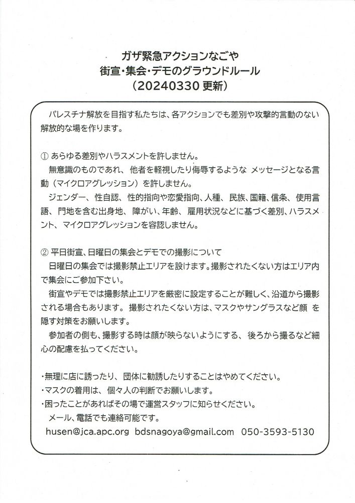 『ガザ緊急アクションなごや』が作成した、街宣・集会・デモのグラウンドルールを説明した画像。（2024年3月30日更新）
文章「パレスチナ解放を目指す私たちは、各アクションでも差別や攻撃的言動のない解放的な場を作ります。 1.あらゆる差別やハラスメントを許しません。無意識のものであれ、他者を軽視したり侮辱するようなメッセージとなる言動（マイクロアグレッション）を許しません。ジェンダー、性自認、性的指向や恋愛指向、人種、民族、国籍、信条、使用言語、門地を含む出身地、障がい、年齢、雇用状況などに基づく差別、ハラスメント、マイクロアグレッションを容認しません。 2.平日街宣、日曜日の集会とデモでの撮影について。日曜日の集会では撮影禁止エリアを設けます。 撮影されたくない方はエリア内で集会にご参加下さい。街宣やデモでは撮影禁止エリアを厳密に設定することが難しく、沿道から撮影される場合もあります。 撮影されたくない方は、マスクやサングラスなど顔を隠す対策をお願いします。参加者の側も、撮影する時は顔が映らないようにする、後ろから撮るなど細心の配慮を払ってください。 無理に店に誘ったり、団体に勧誘したりすることはやめてください。マスクの着用は、個々人の判断でお願いします。困ったことがあればその場で運営スタッフに知らせください。メール、電話でも連絡可能です。メールアドレス husen@jca.apc.org bdsnagoya@gmail.com / 電話番号05035935130 」
