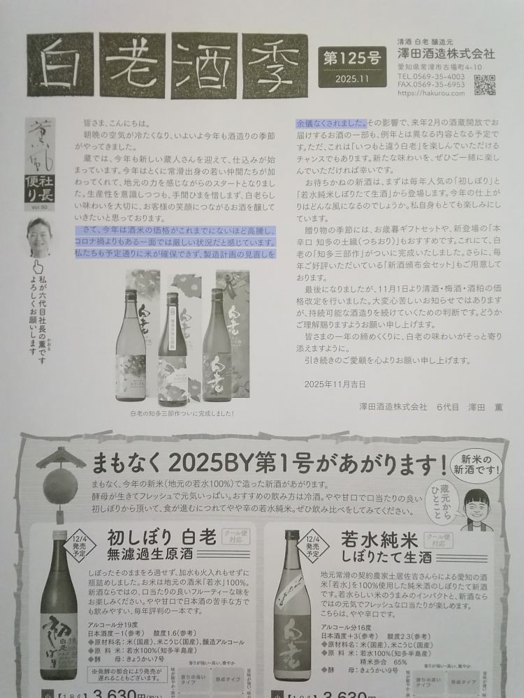 澤田酒造から届いたダイレクトメールの写真。以下文章
「皆さま、こんにちは。朝晩の空気が冷たくなり、いよいよ今年も酒造りの季節がやってきました。蔵では、今年も新しい蔵人さんを迎えて、仕込みが始まっています。今年はとくに常滑出身の若い仲間たちが加わってくれて、地元の力を感じながらのスタートとなりました。生産性を意識しつつも、手間ひまを惜しまず、白老らしい味わいを大切に、お客様の笑顔につながるお酒を醸していきたいと思っております。
さて、今年は酒米の価格がこれまでにないほど高騰し、コロナ禍よりもある一面では厳しい状況だと感じています。私たちも予定通りに米が確保できず、製造計画の見直しを余儀なくされました。その影響で、来年2月の酒蔵開放でお届けするお酒の一部も、例年とは異なる内容となる予定です。ただ、これは「いつもと違う白老」を楽しんでいただけるチャンスでもあります。新たな味わいを、ぜひご一緒に楽しんでいただければ幸いです。
お待ちかねの新酒は、まずは毎年人気の「初しぼり」と「若水純米しぼりたて生酒」から登場します。今年の仕上がりはどんな風になるのでしょうか。私自身もとても楽しみにしています。贈り物の季節には、お歳暮ギフトセットや、新登場の「本辛口 知多の土織（つちおり）」もおすすめです。これにて、白老の「知多三部作」がついに完成いたしました。さらに、毎年ご好評いただいている「新酒頒布会セット」もご用意しております。
最後になりましたが、11月1日より清酒・梅酒・酒粕の価格改定を行いました。大変心苦しいお知らせではありますが、持続可能な酒造りを続けていくための判断です。どうかご理解賜りますようお願い申し上げます。皆さまの一年の締めくくりに、白老の味わいがそっと寄り添えますように。引き続きのご愛顧を心よりお願い申し上げます。
2025年11月吉日　澤田酒造株式会社　澤田薫」