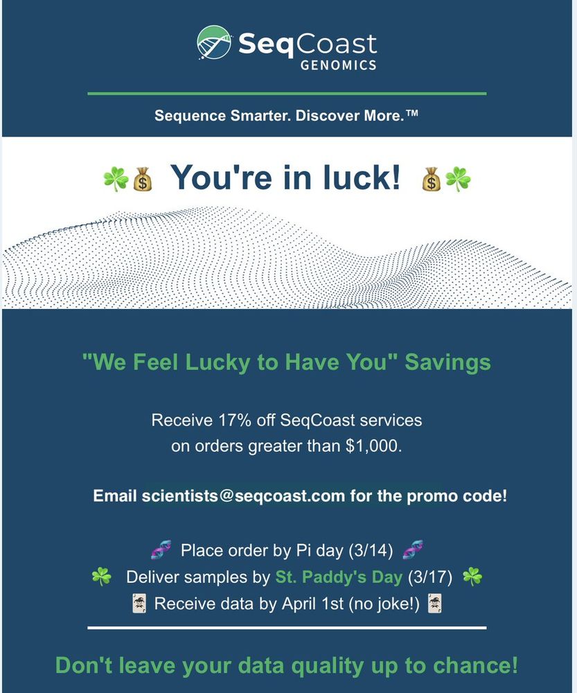 Promo information for SeqCoast Genomics. Text reads:
SeqCoast Genomics
Sequence Smarter. Discover More.
You're in luck! 
"We Feel Lucky to Have You" Savings
Receive 17% off SeqCoast services on orders greater than $1,000. 
Email scientists@seqcoast.com for the promo code!
Place order by Pi day (3/14)
Deliver samples by St. Paddy's Day (3/17)
Receive data by April 1st (no. joke!)
Don't leave your data quality up to chance!