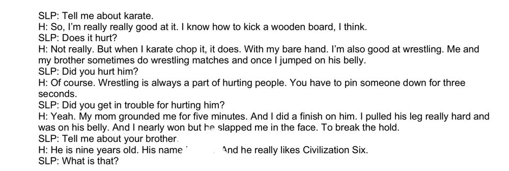 SLP: Tell me about karate.
H: So, I'm really really good at it. I know how to kick a wooden board, I think.
SLP: Does it hurt?
H: Not really. But when I karate chop it, it does. With my bare hand. I'm also good at wrestling. Me and my brother sometimes do wrestling matches and once I jumped on his belly.
SLP: Did you hurt him?
H: Of course. Wrestling is always a part of hurting people. You have to pin someone down for three seconds.
SLP: Did you get in trouble for hurting him?
H: Yeah. My mom grounded me for five minutes. And I did a finish on him. I pulled his leg really hard and was on his belly. And I nearly won but he slapped me in the face. To break the hold.
SLP: Tell me about your brother
H: He is nine years old. His name*
And he really likes Civilization Six.
SLP: What is that?
