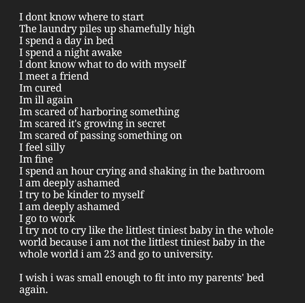 A screenshot of text in a notes app. It reads: 

I dont know where to start
The laundry piles up shamefully high
I spend a day in bed
I spend a night awake
I dont know what to do with myself
I meet a friend
Im cured
Im ill again
Im scared of harboring something
Im scared it's growing in secret
Im scared of passing something on
I feel silly
Im fine
I spend an hour crying and shaking in the bathroom
I am deeply ashamed
I try to be kinder to myself
I am deeply ashamed
I go to work 
I try not to cry like the littlest tiniest baby in the whole world because i am not the littlest tiniest baby in the whole world i am 23 and go to university.

I wish i was small enough to fit into my parents' bed again.
