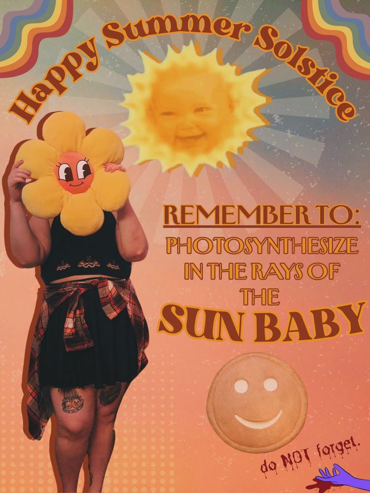 i’m holding a flower shaped pillow to my face. the pillow has a cute smile drawn on. text reads; “happy summer solstice. remember to: photosynthesize in the rays of the Sun Baby”. the Sun Baby from Teletubbies sits in the top middle of the image. Tubby Toast sits below the text. a purple hand (maybe to represent Tinky Winky) limply lies offscreen with a puddle of blood underneath, with bloody text above “do NOT forget”