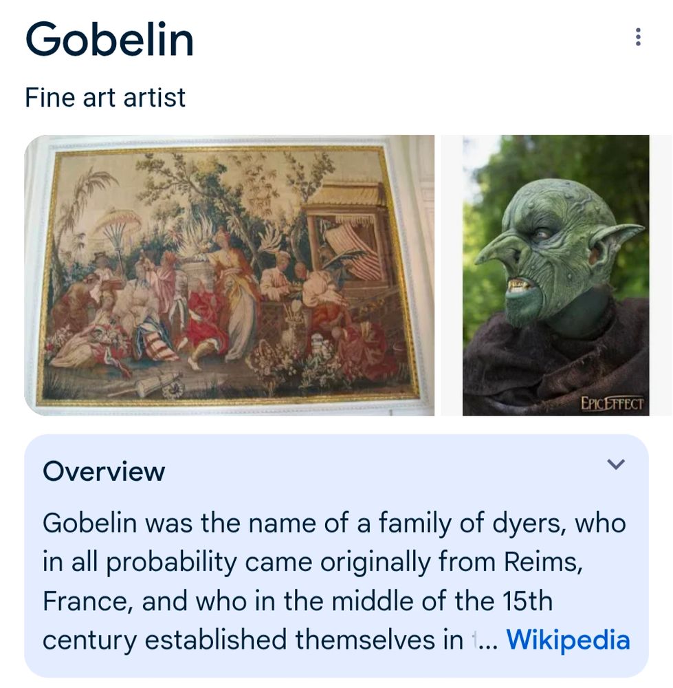 A google infobox with heading "Gobelin" and (rather redundant) subheading "Fine art artist". 

Below a couple of represenatative images, a Wikipedia excerpt reads:

"Overview

Gobelin was the name of a family of dyers, who in all probability came originally from Reims, France, and who in the middle of the 15th century established themselves in..."

Oh, and the two representative images are a beautiful tapestry on the left, and a dude in a goblin mask on the right.