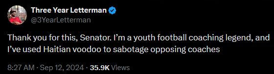 Tweet by Three Year Letterman in reply:
"Thank you for this, Senator. I’m a youth football coaching legend, and I’ve used Haitian voodoo to sabotage opposing coaches."