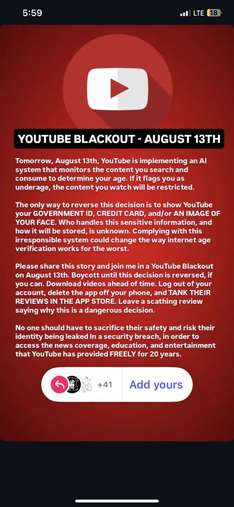 YOUTUBE BLACKOUT - AUGUST 13TH
Tomorrow, August 13th, YouTube is implementing an Al system that monitors the content you search and consume to determine your age. If it flags you as underage, the content you watch will be restricted.
The only way to reverse this decision is to show YouTube your GOVERNMENT ID, CREDIT CARD, and/or AN IMAGE OF YOUR FACE. Who handles this sensitive information, and how it will be stored, is unknown. Complying with this irresponsible system could change the way internet age verification works for the worst.
Please share this story and join me in a YouTube Blackout on August 13th. Boycott until this decision is reversed, if you can. Download videos ahead of time. Log out of your account, delete the app off your phone, and TANK THEIR REVIEWS IN THE APP STORE. Leave a scathing review saying why this is a dangerous decision.
No one should have to sacrifice their safety and risk their identity being leaked In a security breach, in order to access the news coverage, education, and entertainment that YouTube has provided FREELY for 20 years.