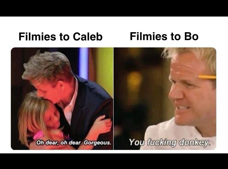 A meme where Chef Gordon Ramsey is nice to a crying child contestant on the left hand side and mean to an adult contestant on the right hand side. 

On the left:
Filmies to Caleb (Williams): oh dear, oh dear. Gorgeous. 

On the right:
Filmies to Bo (Nix): you fucking donkey