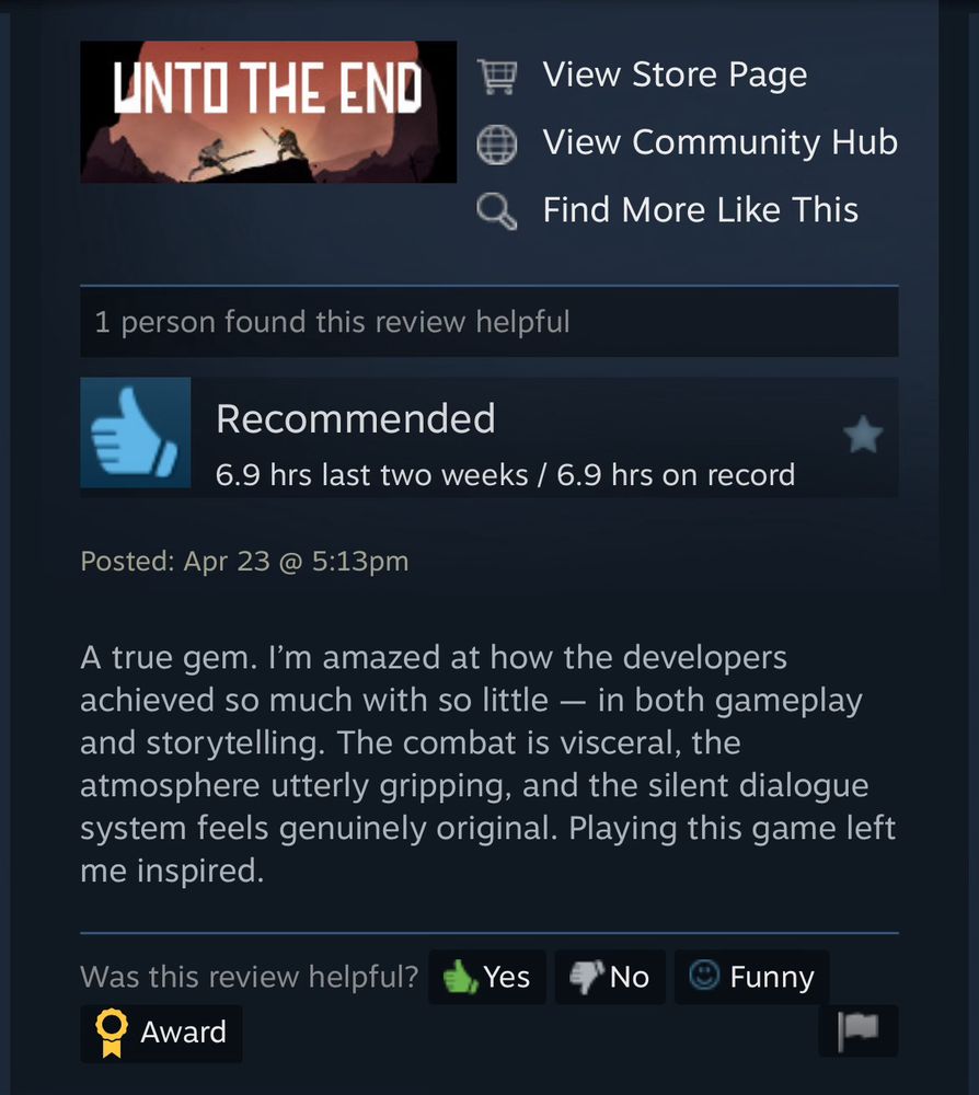 Very positive review of Unto The End from Steam as a screenshot. 

“A true gem. I’m amazed at how the developers achieved so much with so little — in both gameplay and storytelling. The combat is visceral, the atmosphere utterly gripping, and the silent dialogue system feels genuinely original. Playing this game left me inspired.”