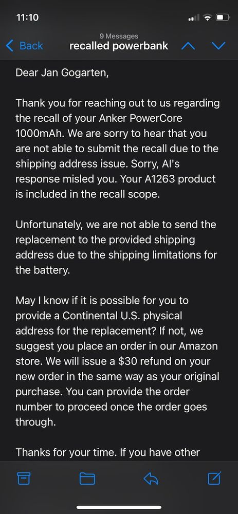 Dear Jan Gogarten,

Thank you for reaching out to us regarding the recall of your Anker PowerCore 1000mAh. We are sorry to hear that you are not able to submit the recall due to the shipping address issue. Sorry, AI's response misled you. Your A1263 product is included in the recall scope.

Unfortunately, we are not able to send the replacement to the provided shipping address due to the shipping limitations for the battery. 

May I know if it is possible for you to provide a Continental U.S. physical address for the replacement? If not, we suggest you place an order in our Amazon store. We will issue a $30 refund on your new order in the same way as your original purchase. You can provide the order number to proceed once the order goes through.

Thanks for your time. If you have other concerns, please let us know.

Reference TicketTNJ624485021 if contacting a CSR
Ethan
