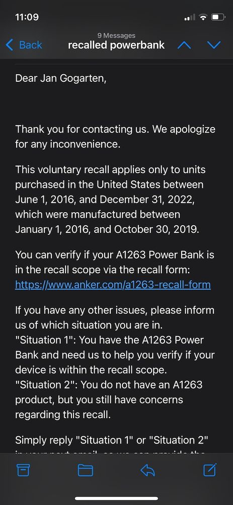 Dear Jan Gogarten,




Thank you for contacting us. We apologize for any inconvenience.

This voluntary recall applies only to units purchased in the United States between June 1, 2016, and December 31, 2022, which were manufactured between January 1, 2016, and October 30, 2019.

You can verify if your A1263 Power Bank is in the recall scope via the recall form: https://www.anker.com/a1263-recall-form

If you have any other issues, please inform us of which situation you are in.
"Situation 1": You have the A1263 Power Bank and need us to help you verify if your device is within the recall scope.
"Situation 2": You do not have an A1263 product, but you still have concerns regarding this recall.

Simply reply "Situation 1" or "Situation 2" 