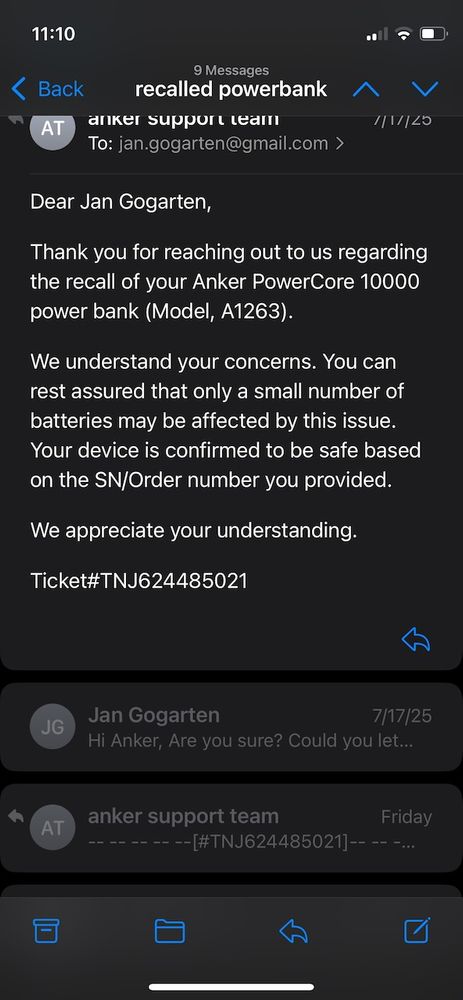 Dear Jan Gogarten,

Thank you for reaching out to us regarding the recall of your Anker PowerCore 10000 power bank (Model, A1263).

We understand your concerns. You can rest assured that only a small number of batteries may be affected by this issue. Your device is confirmed to be safe based on the SN/Order number you provided.

We appreciate your understanding.

Ticket#TNJ624485021