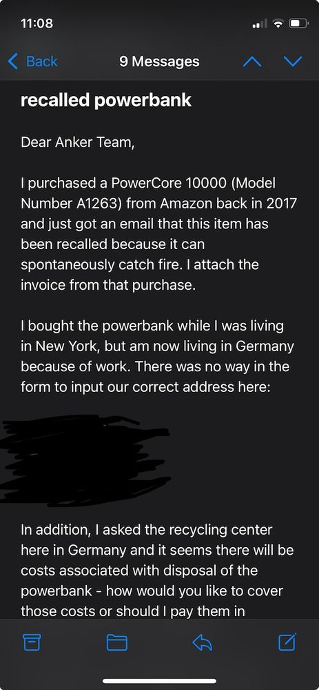 Dear Anker Team,

I purchased a PowerCore 10000 (Model Number A1263) from Amazon back in 2017 and just got an email that this item has been recalled because it can spontaneously catch fire. I attach the invoice from that purchase. 

I bought the powerbank while I was living in New York, but am now living in Germany because of work. There was no way in the form to input our correct address here:

[removed] 


In addition, I asked the recycling center here in Germany and it seems there will be costs associated with disposal of the powerbank - how would you like to cover those costs or should I pay them in 