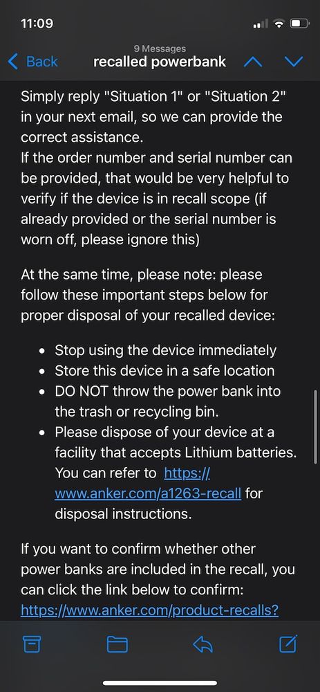 in your next email, so we can provide the correct assistance.
If the order number and serial number can be provided, that would be very helpful to verify if the device is in recall scope (if already provided or the serial number is worn off, please ignore this)

At the same time, please note: please follow these important steps below for proper disposal of your recalled device:

Stop using the device immediately
Store this device in a safe location
DO NOT throw the power bank into the trash or recycling bin.
Please dispose of your device at a facility that accepts Lithium batteries. You can refer to  https://www.anker.com/a1263-recall for disposal instructions.
If you want to confirm whether other power banks are included in the recall, you can click the link below to confirm:
https://www.anker.com/product-recalls?ref=footer
If you have any further questions or concerns, please do not hesitate to reach out to us.

We appreciate your understanding in this matter. Thanks for your time and have a nice day！

