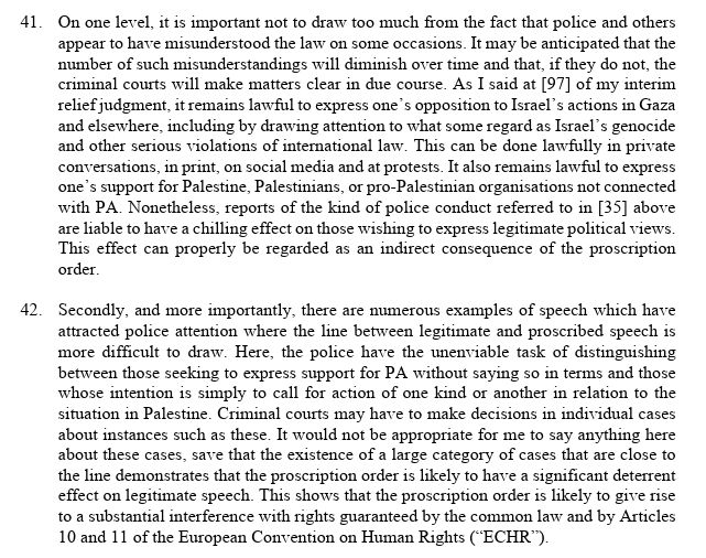 41. On one level, it is important not to draw too much from the fact that police and others appear to have misunderstood the law on some occasions. It may be anticipated that the number of such misunderstandings will diminish over time and that, if they do not, the criminal courts will make matters clear in due course. As I said at [97] of my interim relief judgment, it remains lawful to express one’s opposition to Israel’s actions in Gaza and elsewhere, including by drawing attention to what some regard as Israel’s genocide and other serious violations of international law. This can be done lawfully in private conversations, in print, on social media and at protests. It also remains lawful to express one’s support for Palestine, Palestinians, or pro-Palestinian organisations not connected with PA. Nonetheless, reports of the kind of police conduct referred to above are liable to have a chilling effect on those wishing to express legitimate political views. This effect can properly be regarded as an indirect consequence of the proscription order. 42. Secondly, and more importantly, there are numerous examples of speech which have attracted police attention where the line between legitimate and proscribed speech is more difficult to draw. Here, the police have the unenviable task of distinguishing between those seeking to express support for PA without saying so in terms and those whose intention is simply to call for action of one kind or another in relation to the situation in Palestine. Criminal courts may have to make decisions in individual cases about instances such as these. It would not be appropriate for me to say anything here about these cases, save that the existence of a large category of cases that are close to the line demonstrates that the proscription order is likely to have a significant deterrent effect on legitimate speech. This shows that the proscription order is likely to give rise to a substantial interference with rights guaranteed by the com…
