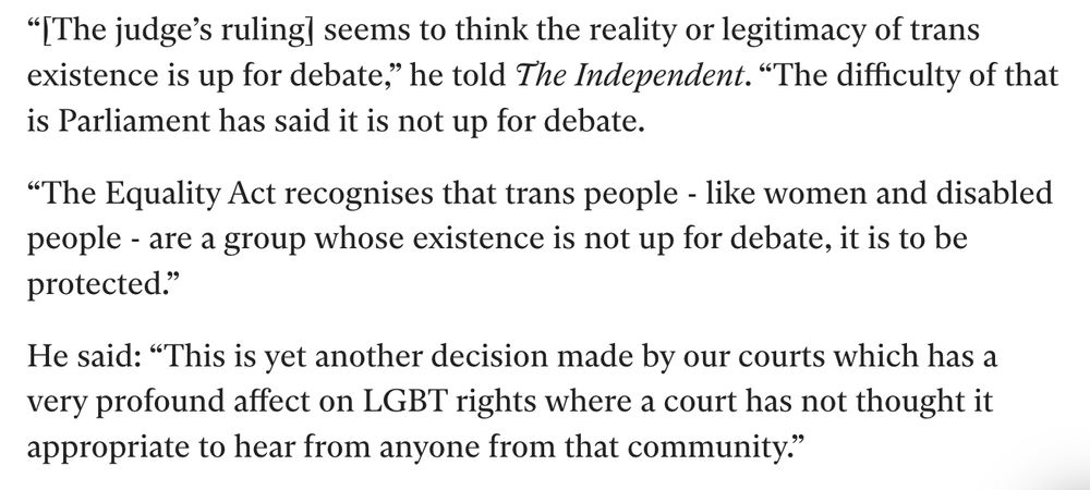 “[The judge’s ruling] seems to think the reality or legitimacy of trans existence is up for debate,” he told The Independent. “The difficulty of that is Parliament has said it is not up for debate. “The Equality Act recognises that trans people - like women and disabled people - are a group whose existence is not up for debate, it is to be protected.” He said: “This is yet another decision made by our courts which has a very profound affect on LGBT rights where a court has not thought it appropriate to hear from anyone from that community.”