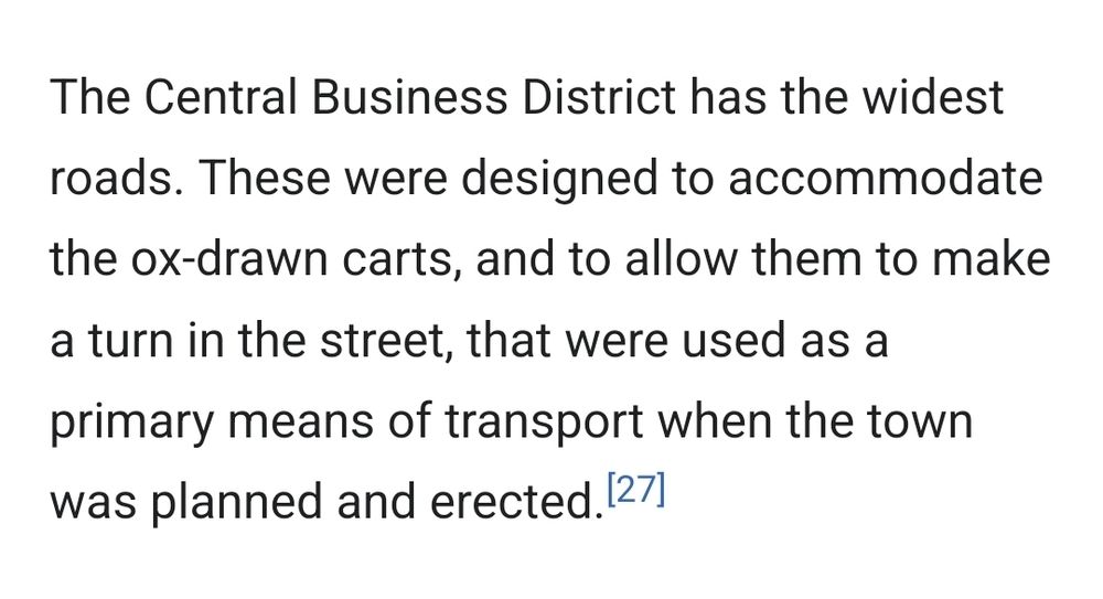 The Central Business District has the widest roads. These were designed to accommodate the ox-drawn carts, and to allow them to make a turn in the street, that were used as a primary means of transport when the town was planned and erected.[27]

[27] https://www.newsday.co.zw/southerneye/2013/09/03/bulawayo-cbd-needs-spruce-reinvention