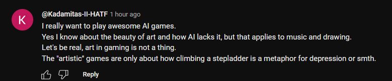 Random Youtube comment on DeepMind's new gaming AI : "I really want to play awesome AI games.
Yes I know about the beauty of art and how AI lacks it, but that applies to music and drawing.
Let's be real, art in gaming is not a thing.
The "artistic" games are only about how climbing a stepladder is a metaphor for depression or smth."