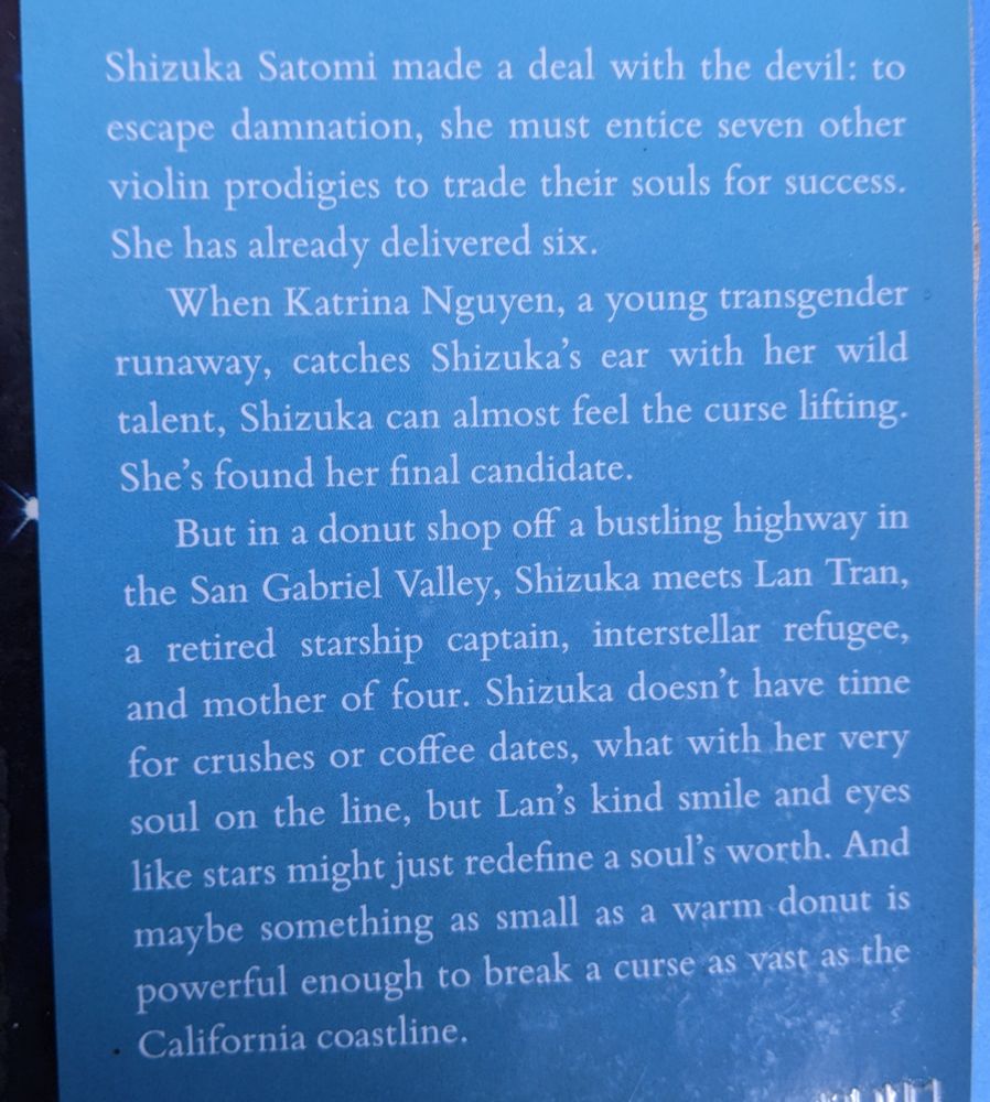 Picture of the front inside cover of the book 'Light from Uncommon Stars' summarizing the story:

Shizuka Satomi made a deal with the devil: to escape damnation, she must entice seven other violin prodigies to trade their souls for success. she has already delivered six.

When Katrina Nguyen, a young transgender runaway, catches Shizuka's ear with her wild talent, Shizuka can almost feel the cursed lifting. She's found her final candidate.

But in a donut shop off of bustling highway in the San Gabriel Valley, Shizuka meets Lan Tran, a retired starship captain, interstellar refugee, and mother of four. Shizuka doesn't have time for crushes or coffee dates, what with her very soul on the line, but Lan's kind smile and eyes like stars might just redefine a soul's worth. And maybe something as small as a warm donut is powerful enough to break a curse as fast as the California coastline.