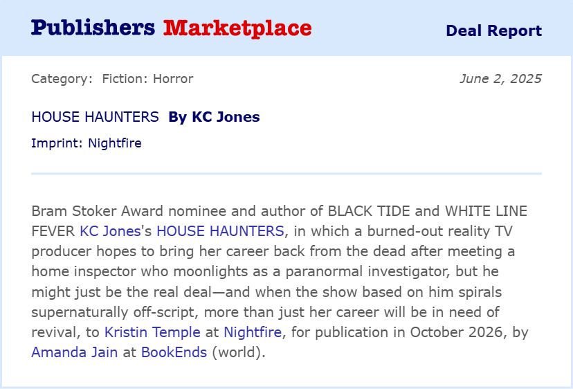 Book deal announcement:
Bram Stoker Award nominee and author of BLACK TIDE and WHITE LINE FEVER KC Jones’s HOUSE HAUNTERS, in which a burned-out reality TV producer hopes to bring her career back from the dead after meeting a home inspector who moonlights as a paranormal investigator, but he might just be the real deal—and when the show based on him spirals supernaturally off-script, more than just her career will be in need of revival, to Kristin Temple at Nightfire, for publication in October 2026 by Amanda Jain at BookEnds (world).