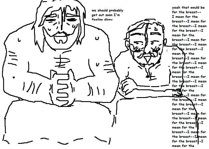 mspaint doodle of bryce and andre sitting in a sauna. they are both sweaty and their hair are drenched, andré staring at bryce's chest with a triangle open smiling mouth. bryce looks very tired.
bryce says: "we should probably get out soon I'm feeling dizzy"
andré says: "yeah that would be for the breast-- I mean for the breast-- I mean for the breast--" which goes on and fills up an entire column that goes down to the border of the image.
