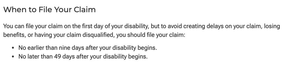 When to File Your Claim You can file your claim on the first day of your disability, but to avoid creating delays on your claim, losing benefits, or having your claim disqualified, you should file your claim: No earlier than nine days after your disability begins. No later than 49 days after your disability begins.