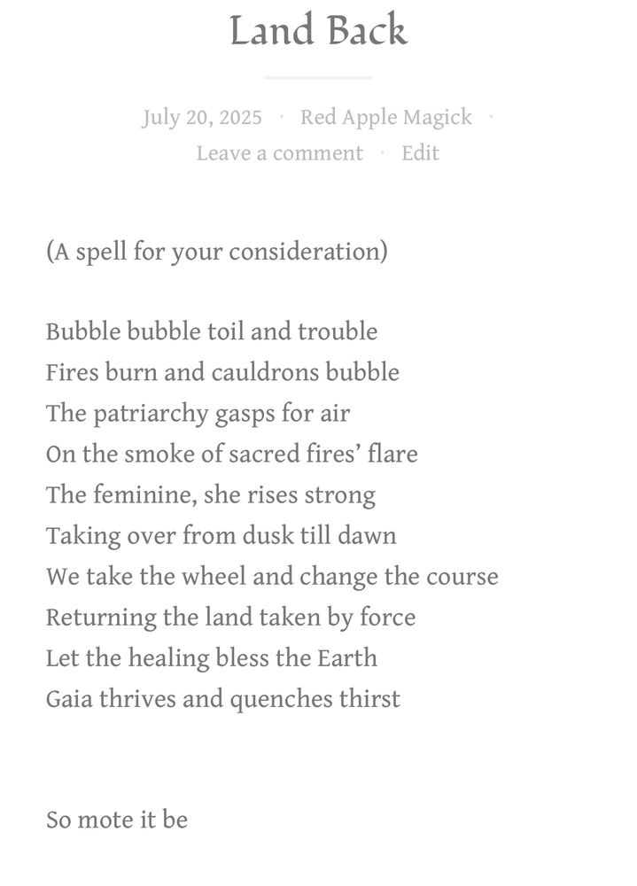 A spell incantation for Land Back:

Bubble bubble toil and trouble
Fires burn and cauldrons bubble
The patriarchy gasps for air
On the smoke of sacred fires’ flare
The feminine rises strong 
Taking over from dusk till dawn
We take the wheel and change the course
Returning the land taken by force
Let the healing bless the Earth
Gaia thrives and quenches thirst

So mote it be