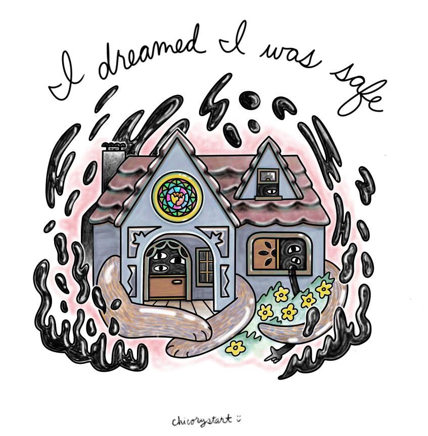 Digital drawing of a house creature sitting like a cat loaf with its arms folded and tail curled around its body. Disembodied eyes peek out of the windows and front door. A ghostly arm reaches out of the first floor window, snakes through the flower bushes, and points a finger gun outwards. Oily looking gloops float around the house. The text above the image reads: “I dreamed I was safe.” Signed underneath: chicory start