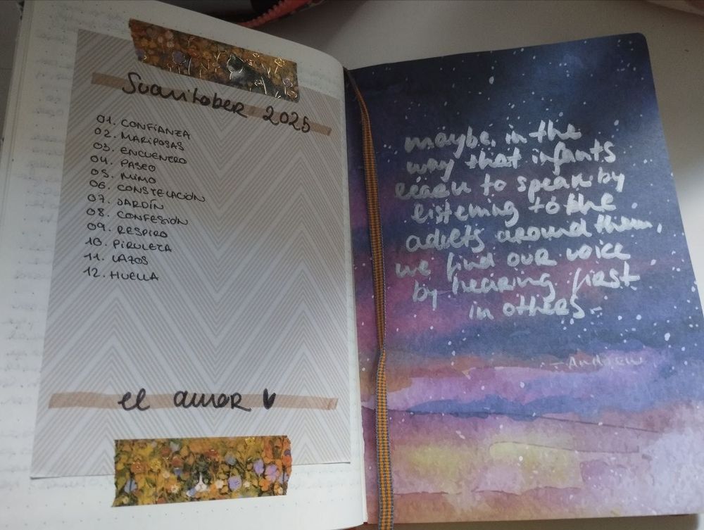 Foto de dos páginas de mi libreta, diario, journal, como queráis llamarlo.
En la página de la izquierda he pegado un papel craft que no ocupa la página entera, con un motivo de zigzags de color marrón claro. He usado dos trozos de un washi-tape MONÍSIMO que tengo de gatetes con flores y brilli-brillis dorados como si fuera para sujetar el papel craft. Como título he escrito, sobre unas franjas de color marrón oscuro hechas con subrayador y dispuestas arriba y abajo del papelito: "Suavitober 2025. El amor" y un corazoncito. En lo que sería el cuerpo, está la lista de prompts de este año: 01. Confianza, 02. Mariposas, 03. Encuentro, 04. Paseo, 05. Mimo, 06. Constelación, 07. Jardín, 08. Confesión, 09. Respiro, 10. Piruleta, 11. Lazos, 12. Huella.
En la página de la izquierda, he pegado un papel de craft del cielo amaneciendo (¿o atardeciendo? nunca lo sabremos) pintado en acuarela. Ocupa toda la página. Sobre él, he escrito, con un rotulador plateado: "Maybe in the way that infants learn to speak by listening to the adults around them, we find our voice by hearing (me comí el "it") first in others".