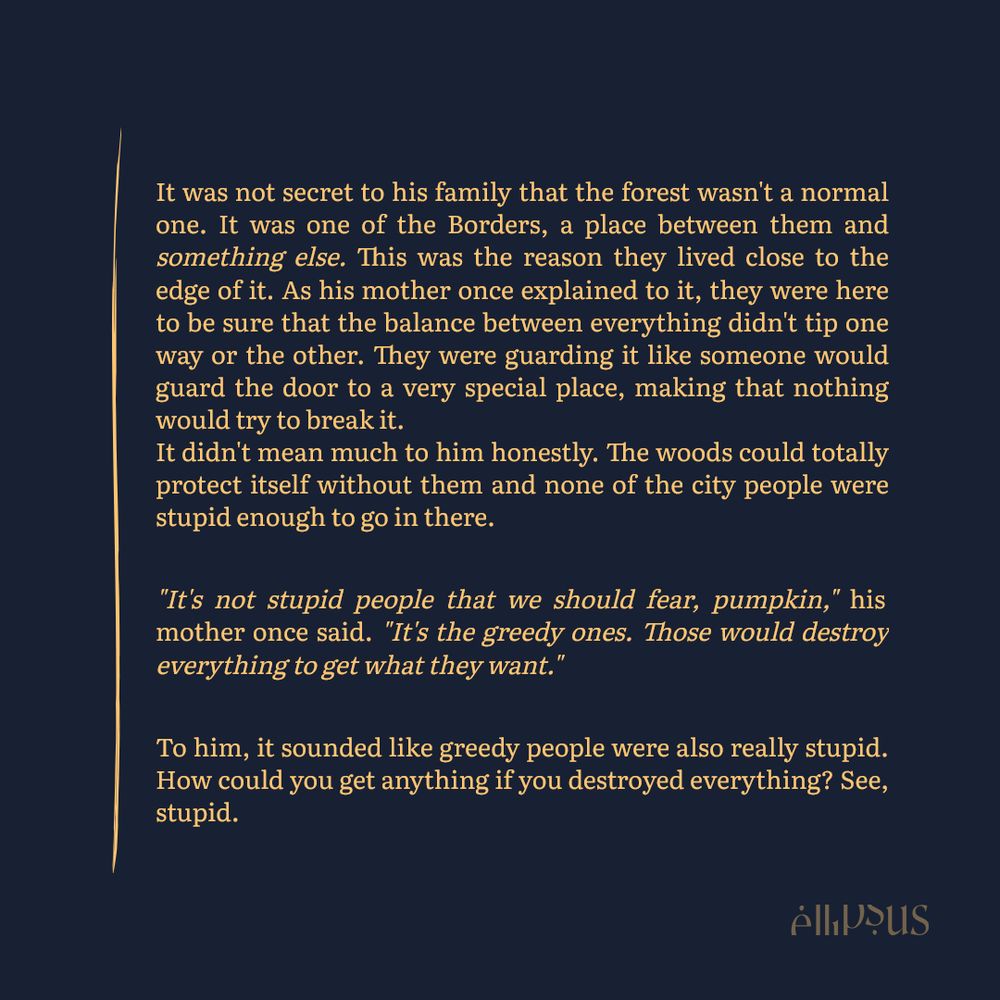 It was not secret to his family that the forest wasn't a normal one. It was one of the Borders, a place between them and something else. This was the reason they lived close to the edge of it. As his mother once explained to it, they were here to be sure that the balance between everything didn't tip one way or the other. They were guarding it like someone would guard the door to a very special place, making that nothing would try to break it.
It didn't mean much to him honestly. The woods could totally protect itself without them and none of the city people were stupid enough to go in there.

"It's not stupid people that we should fear, pumpkin," his mother once said. "It's the greedy ones. Those would destroy everything to get what they want."

To him, it sounded like greedy people were also really stupid. How could you get anything if you destroyed everything? See, stupid.