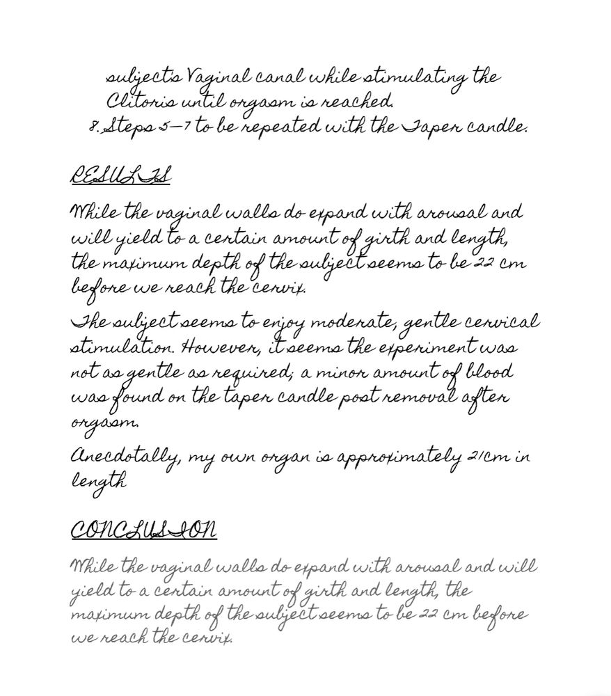 subject's Vaginal canal while stimulating the Clitoris until orgasm is reached.
Steps 5—7 to be repeated with the Taper candle.

RESULTS
While the vaginal walls do expand with arousal and will yield to a certain amount of girth and length, the maximum depth of the subject seems to be 22 cm before we reach the cervix. 
The subject seems to enjoy moderate, gentle cervical stimulation. However, it seems the experiment was not as gentle as required; a minor amount of blood was found on the taper candle post removal after orgasm. 
Anecdotally, my own organ is approximately 21cm in length

CONCLUSION
While the vaginal walls do expand with arousal and will yield to a certain amount of girth and length, the maximum depth of the subject seems to be 22 cm before we reach the cervix.
