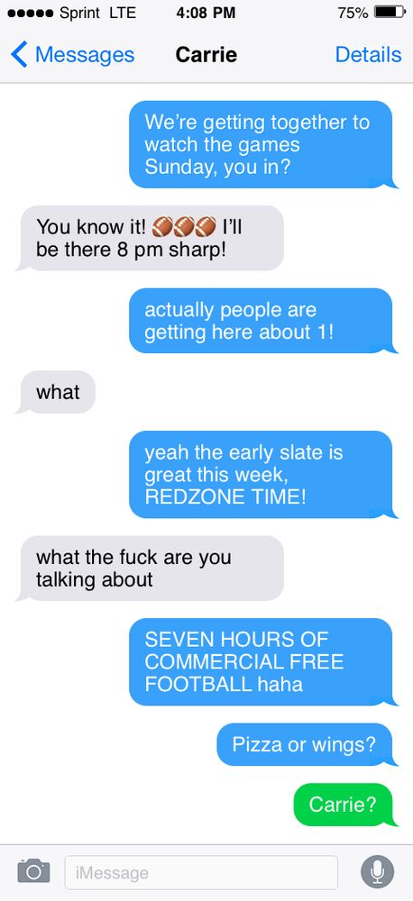 A fake text message transcript.

Sender: we’re getting together to watch the games Sunday you in?
Carrie: sure! 8 pm sharp
Sender: actually people are getting here at 1!
Carrie: what
Sender: yeah the early slate is great this week. RedZone time!
Carrie: what the fuck are you talking about
Sender: 7 hours of commercial free football haha
Sender: pizza or wings?
Sender: Carrie?
