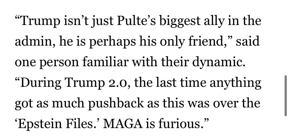 "Trump isn't just Pulte's biggest ally in the admin, he is perhaps his only friend," said one person familiar with their dynamic.
"During Trump 2.0, the last time anything got as much pushback as this was over the
'Epstein Files.' MAGA is furious."