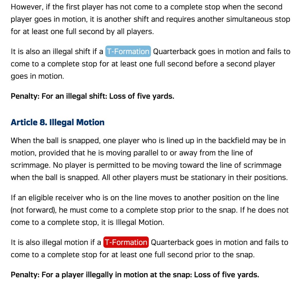 It is also an illegal shift if a T-Formation
Quarterback goes in motion and fails to
come to a complete stop for at least one full second before a second player goes in motion.
....
...
...
It is also illegal motion if a T-Formation
Quarterback goes in motion and fails to
come to a complete stop for at least one full second prior to the snap.