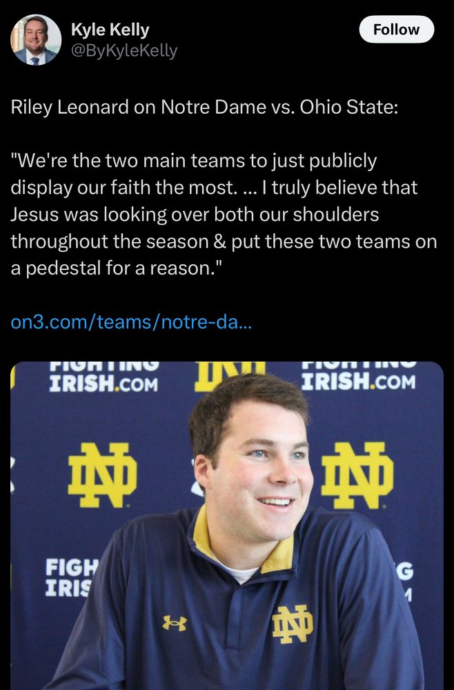 Screenshot of a tweet from Kyle Kelly.

Riley Leonard on Notre Dame vs. Ohio State:

"We're the two main teams to just publicly display our faith the most. ... I truly believe that Jesus was looking over both our shoulders throughout the season & put these two teams on a pedestal for a reason."