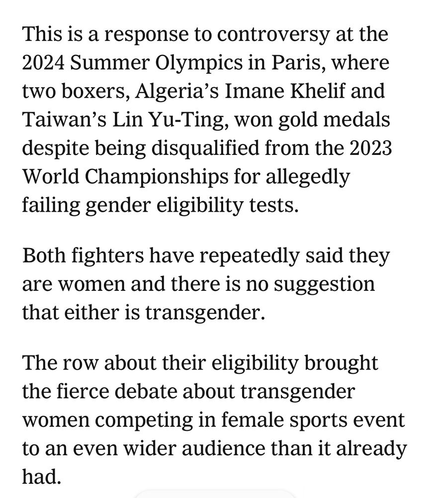 This is a response to controversy at the
2024 Summer Olympics in Paris, where two boxers, Algeria's Imane Khelif and Taiwan's Lin Yu-Ting, won gold medals despite being disqualified from the 2023 World Championships for allegedly failing gender eligibility tests.
Both fighters have repeatedly said they are women and there is no suggestion that either is transgender.
The row about their eligibility brought the fierce debate about transgender women competing in female sports event to an even wider audience than it already had.