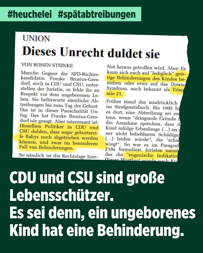 Die Grafik zeigt vor dunkelgrünem Hintergrund einen Ausriss eines Beitrags von Ronen Steinke in der Süddeutschen Zeitung vom 23. Juli 2025 mit dem Titel "Union - Dieses Unrecht duldet sie". Gelb angemarkert ist der Satz "Dieselben Politiker in CDU und CSU dulden, dass sogar geburtsteife Babys noch abgetrieben werden können, und zwar im besonderen Fall von Behinderungen." Außerdem ist gelb hervorgehoben "geistige Behinderungen des Kindes", "Trisomie 21" und "eugenische Indikation"
Oben über dem Zeitungsausriss stehen auf einer hellgrünen Fläche die Hashtags #Heuchelei und #Spätabtreibungen. Unter dem Ausriss steht in großen weißen Buchstaben "CDU und CSU sind große Lebensschützer. Es sei denn, ein ungeborenes Kind hat eine Behinderung."