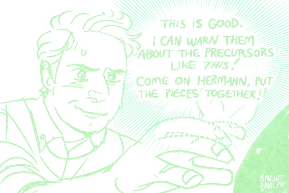 A digital drawing in green on a white background. Newt has a nervously hopeful and determined smile on his face. We see his inner thoughts: "This is good. I can warn them about the precursors like THIS! Come on Hermann, put the pieces together!"