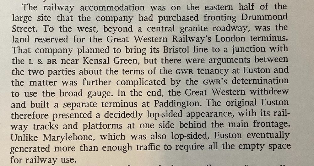 Photo of a paragraph from a book. It explains that in the early days of Euston there was "land reserved for the Great Western Railway's London terminus. That company planned to bring its Bristol line to a junction with the L&BR near Kensal Green, but there were arguments between the two parties about the terms of the GWR tenancy at Euston and the matter was further complicated by the GWR's determination to use the broad gauge. In the end, the Great Western withdrew and built a separate terminus at Paddington."