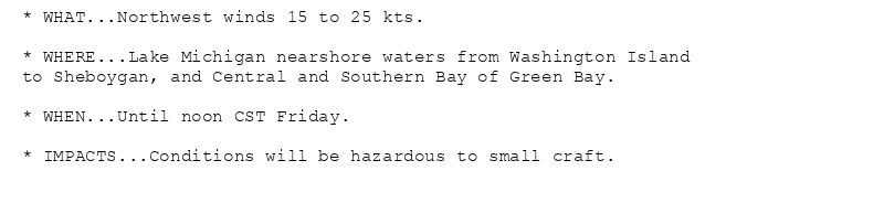 * WHAT...Northwest winds 15 to 25 kts.

* WHERE...Lake Michigan nearshore waters from Washington Island
to Sheboygan, and Central and Southern Bay of Green Bay.

* WHEN...Until noon CST Friday.

* IMPACTS...Conditions will be hazardous to small craft.