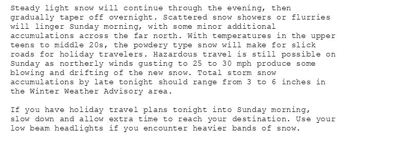 Steady light snow will continue through the evening, then
gradually taper off overnight. Scattered snow showers or flurries
will linger Sunday morning, with some minor additional
accumulations across the far north. With temperatures in the upper
teens to middle 20s, the powdery type snow will make for slick
roads for holiday travelers. Hazardous travel is still possible on
Sunday as northerly winds gusting to 25 to 30 mph produce some
blowing and drifting of the new snow. Total storm snow
accumulations by late tonight should range from 3 to 6 inches in
the Winter Weather Advisory area.

If you have holiday travel plans tonight into Sunday morning,
slow down and allow extra time to reach your destination. Use your
low beam headlights if you encounter heavier bands of snow.