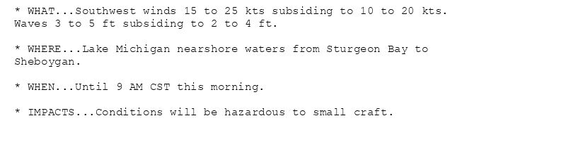 * WHAT...Southwest winds 15 to 25 kts subsiding to 10 to 20 kts.
Waves 3 to 5 ft subsiding to 2 to 4 ft.

* WHERE...Lake Michigan nearshore waters from Sturgeon Bay to
Sheboygan.

* WHEN...Until 9 AM CST this morning.

* IMPACTS...Conditions will be hazardous to small craft.