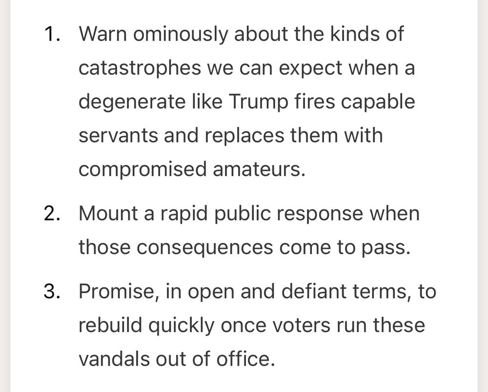 Screenshot from the publication that lists the steps we should take:

1.Warn ominously about the kinds of catastrophes we can expect when a degenerate like Trump fires capable servants and replaces them with compromised amateurs.

2. mount a rapid public response when those consequences come to pass.

3.promise, in open and defiant terms, to rebuild quickly once voters run these vandals out of office.