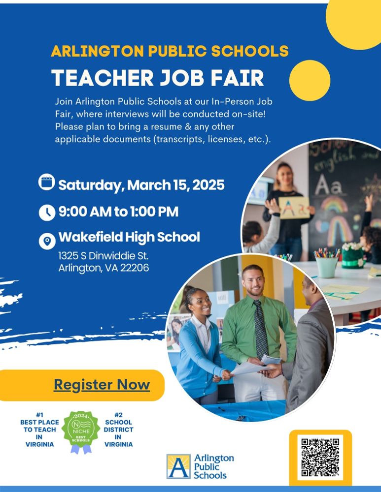 Arlington Public Schools Teacher Job Fair

Join Arlington Public Schools for an in-person job fair with on-site interviews. Bring a resume and any necessary documents (transcripts, licenses, etc.).

📅 Date: Saturday, March 15, 2025
⏰ Time: 9:00 AM - 1:00 PM
📍 Location: Wakefield High School, 1325 S Dinwiddie St., Arlington, VA 22206

A "Register Now" button is prominently displayed. The flyer highlights Arlington Public Schools' achievements, including being ranked #1 Best Place to Teach in Virginia and #2 School District in Virginia by Niche.

Two circular images are included: one featuring a teacher in a classroom with students and another showing a job fair interaction. Arlington Public Schools' logo appears at the bottom, along with a QR code for registration.