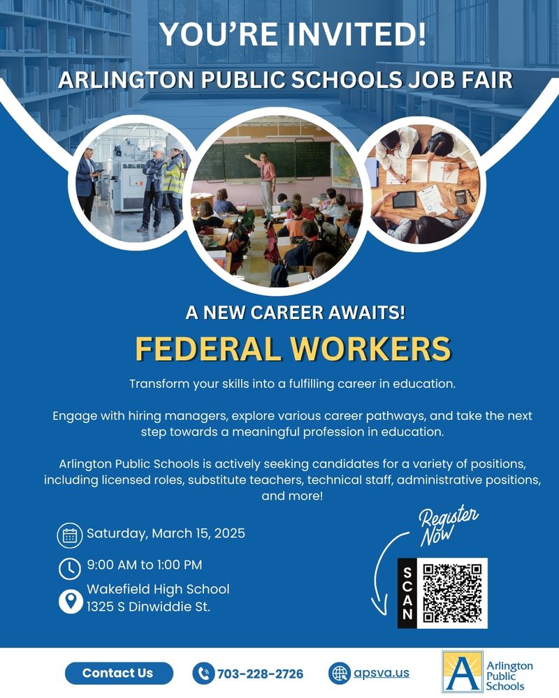 You're Invited! Arlington Public Schools Job Fair A New Career Awaits! Federal Workers – Transform your skills into a fulfilling career in education. Engage with hiring managers, explore career pathways, and take the next step toward a meaningful profession in education. Arlington Public Schools is hiring for various positions, including licensed roles, substitute teachers, technical staff, and administrative positions. 📅 Date: Saturday, March 15, 2025 ⏰ Time: 9:00 AM - 1:00 PM 📍 Location: Wakefield High School, 1325 S Dinwiddie St. A "Register Now" section includes a QR code for quick sign-up. Contact information is displayed: 📞 703-228-2726 and 🌐 apsva.us. The Arlington Public Schools logo appears at the bottom. The flyer features three circular images: one of workers in a manufacturing setting, another of a teacher instructing students in a classroom, and a third of professionals collaborating at a desk. The background includes an academic setting with bookshelves and large windows.