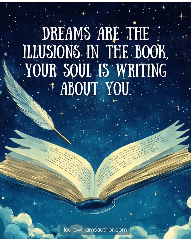  whimsical, celestial-themed digital illustration featuring an open book floating in a starry night sky, its pages glowing with handwritten text. A quill pen, also suspended in the air, appears to be writing in the book, symbolizing creativity and dreams. The background consists of deep blue hues with twinkling golden stars and soft clouds. Overlaying the image is the quote: 'Dreams are the illusions in the book your soul is writing about you.' The website laurawilliamsauthor.com is subtly displayed at the bottom.
