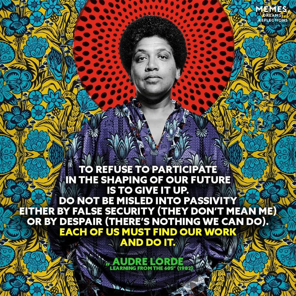 A black-and-white photograph of Audre Lorde is set against a vibrant background featuring bold floral patterns in yellow and blue, with a red circular design behind her head. She is wearing a patterned blouse. A quote in white and yellow text reads:
"To refuse to participate in the shaping of our future is to give it up. Do not be misled into passivity either by false security (they don’t mean me) or by despair (there’s nothing we can do). Each of us must find our work and do it."
— Audre Lorde, Learning from the 60s (1982).
The image includes the watermark “MEMES DREAMS & REFLECTIONS” in the top right corner.
